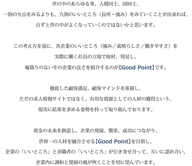 口代表メッセージ世の中のあらゆる事、人間同士、国同士、 一割の欠点をみるよりも、九割のいいところ (長所・強み)をみていくことが出来れば、 自ずと世の中がよくなっていくのではないかと思います。この考え方を基に、各企業のいいところ(強み/素晴らしさ/働きやすさ)を 実際に働く社員の立場で取材、発見し、 嘘偽りのないその企業の良さを紹介するのが【Good Point】です。徹底した顧客満足、顧客マインドを重視し、 ただの求人情報サイトではなく、有用な資源としての人材の獲得という、 現実に結果を求める姿勢を持って取り組んでおります。黄金の未来を創造し、企業の発展、繁栄、成功につながり、 世界一の人材を融合させる【Good Point】を目指し、 企業の「いいところ」と求職者の「いいところ」が引き寄せ合って、互いに認め合い、 企業内に調和と発展の風が吹くことを切に望んでいます。