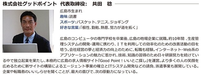 株式会社グッドポイント 代表取締役: 共田 穏広島市生まれ趣味:　読書 スポーツ:バスケット、テ二ス、ジョギング 好きな言葉:「根性、勤勉、熱意、努力が道を拓く」広島のコンピュータの専門学校を卒業後、広島の地場企業に就職。約10年間、生産管 理システムの開発・運用に携わり、ITを利用しての効率化のための改善活動の目を培う。会社経営の夢と経済力の向上のために、転職も経験。インターネット・Web系のアプリケーションの魅力に惹かれ、技術、知識の習得のため日々研鎖努力を続けてい る中で独立起業を果たし、本格的に広島の求人情報サイト『Good Point!いいとこ探し』を運営。より多くの人の笑顔を 広めるために新サイトの構築による工ージェント事業の確立とITシステム開発などの請負、派遣事業も展開している。 企業や転職者のいいしらせを聞くことが、最大の喜びで、次の原動力になっている。